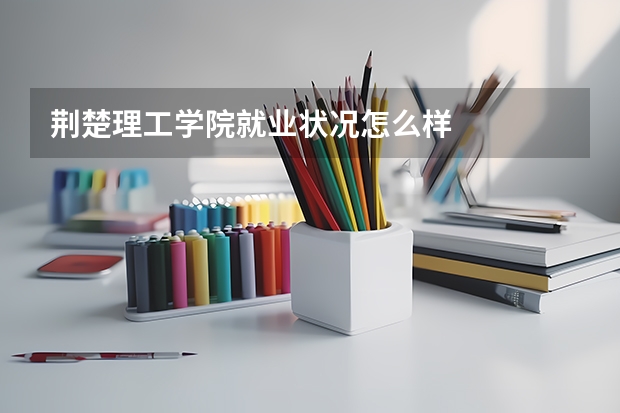 荆楚理工学院就业状况怎么样 