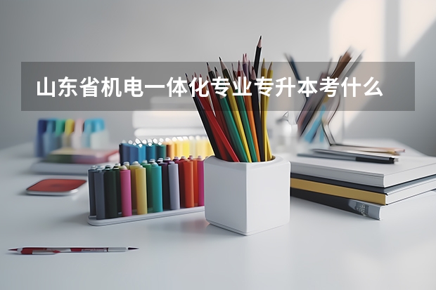 山东省机电一体化专业专升本考什么 能报考什么专业? 机械电子工程可以吗?