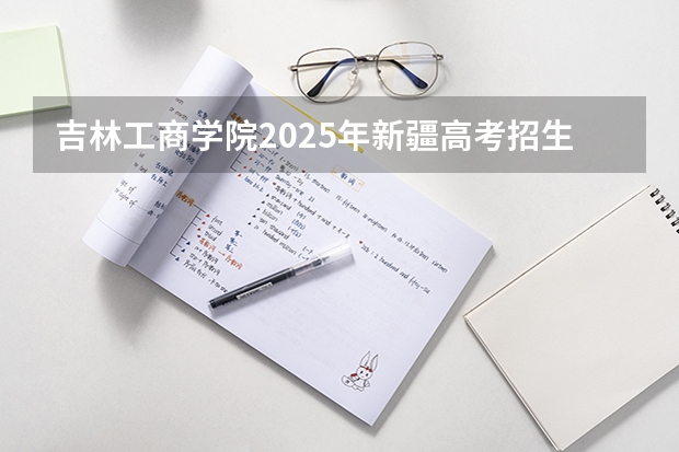 吉林工商学院2025年新疆高考招生计划预测