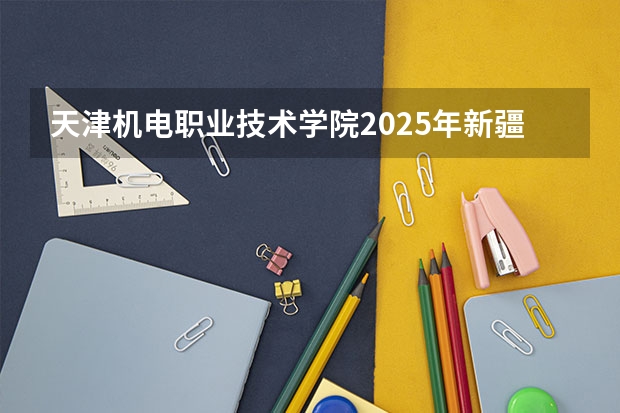 天津机电职业技术学院2025年新疆高考招生计划预测