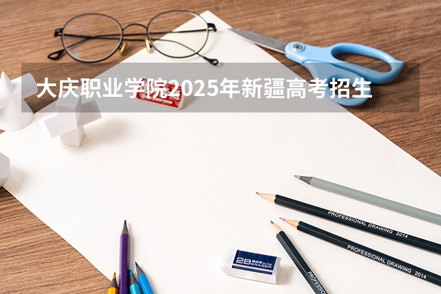 大庆职业学院2025年新疆高考招生计划预测