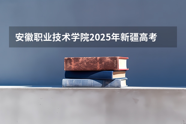 安徽职业技术学院2025年新疆高考招生计划预测
