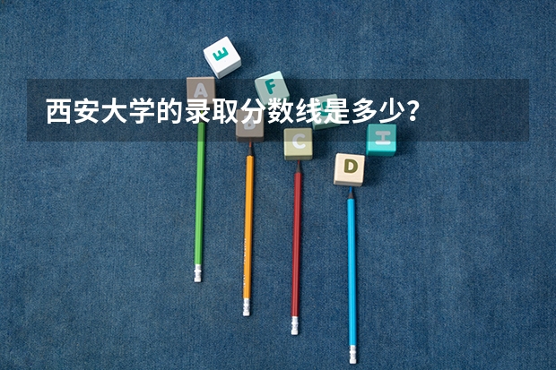 西安大学的录取分数线是多少？