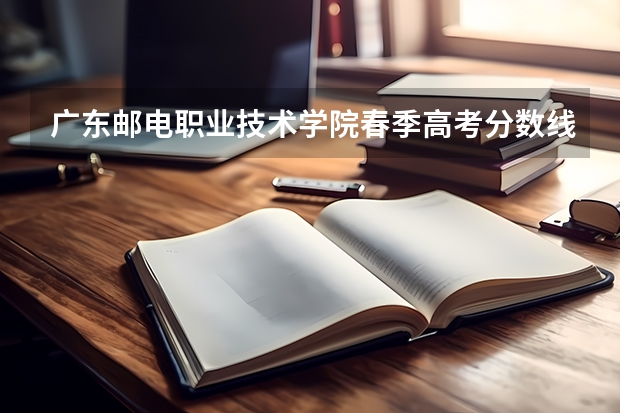 广东邮电职业技术学院春季高考分数线（春季高考广东省录取分数线）