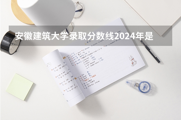 安徽建筑大学录取分数线2024年是多少分(附各省录取最低分)