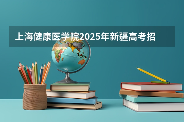 上海健康医学院2025年新疆高考招生计划预测
