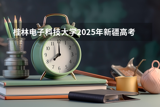 桂林电子科技大学2025年新疆高考招生计划预测