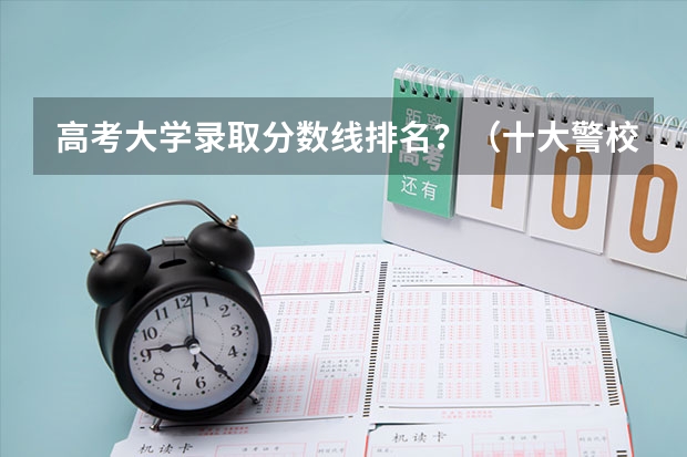 高考大学录取分数线排名？（十大警校排名和录取分数线表（2024年高考参考））
