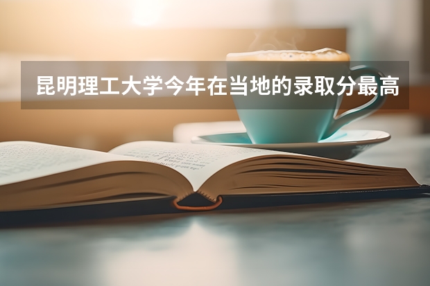 昆明理工大学今年在当地的录取分最高和最低是多少？