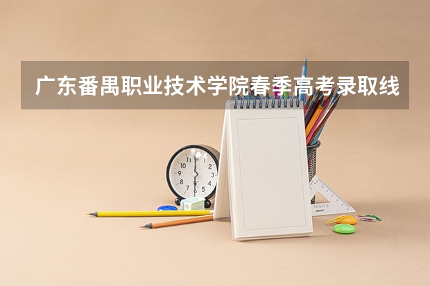 广东番禺职业技术学院春季高考录取线 春季高考广东省录取分数线