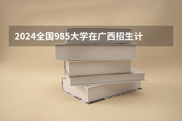 2024全国985大学在广西招生计划及录取分数线 2024广西高考各大学录取分数线及位次汇总 最低分公布