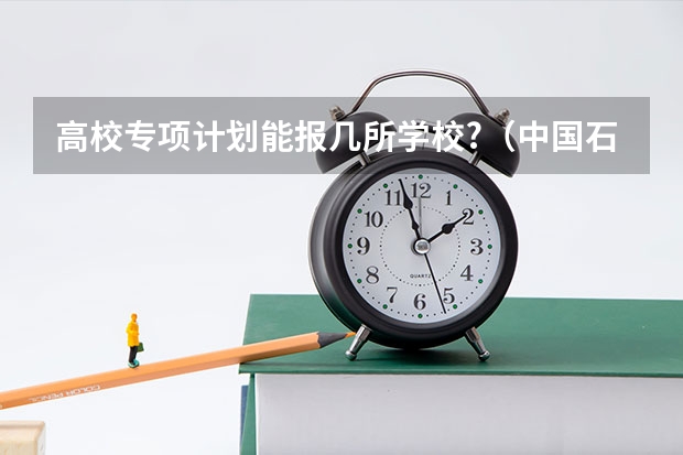 高校专项计划能报几所学校?（中国石油大学（北京） 高校专项计划招生简章）