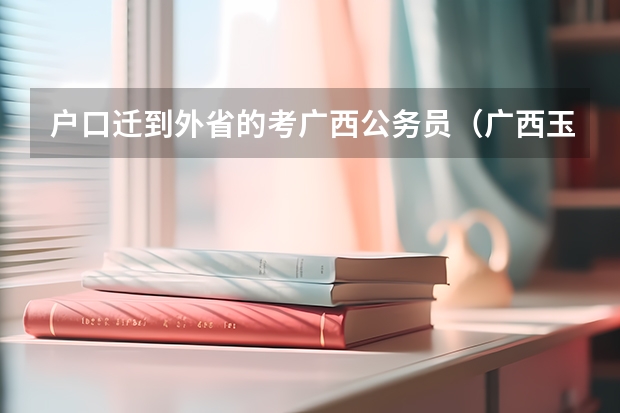 户口迁到外省的考广西公务员（广西玉林市公务员考试报名时间_报考条件_职位表？）