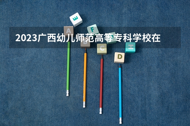 2023广西幼儿师范高等专科学校在内蒙古高考专业招生计划人数