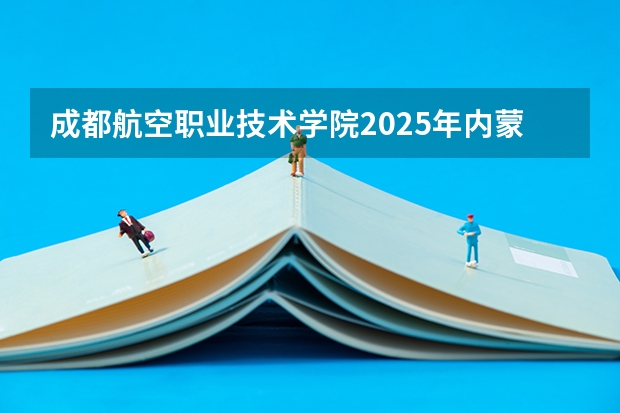 成都航空职业技术学院2025年内蒙古高考招生计划预测