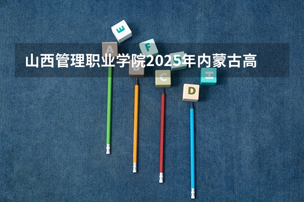 山西管理职业学院2025年内蒙古高考招生计划预测