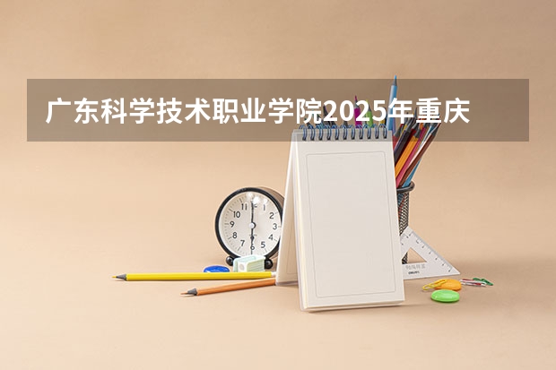 广东科学技术职业学院2025年重庆高考招生计划预测
