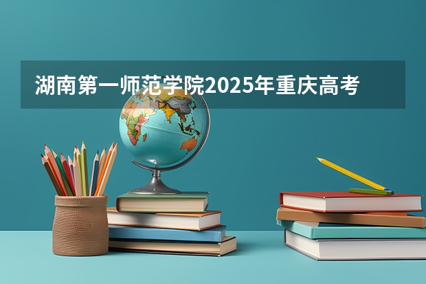 湖南第一师范学院2025年重庆高考招生计划预测