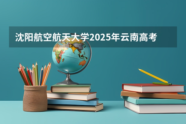 沈阳航空航天大学2025年云南高考招生计划预测