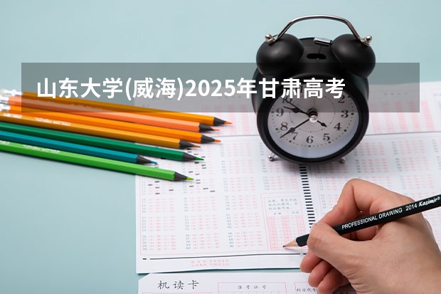 山东大学(威海)2025年甘肃高考招生计划预测