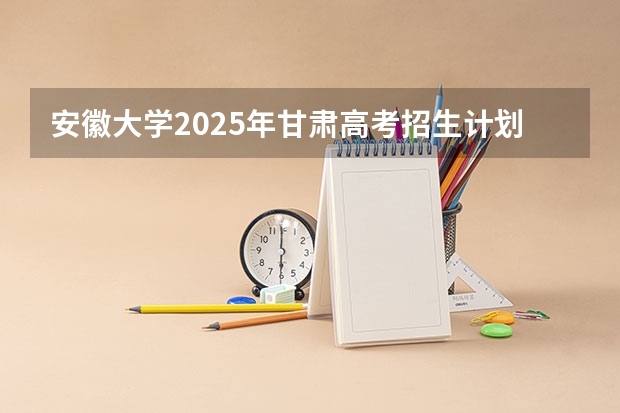 安徽大学2025年甘肃高考招生计划预测