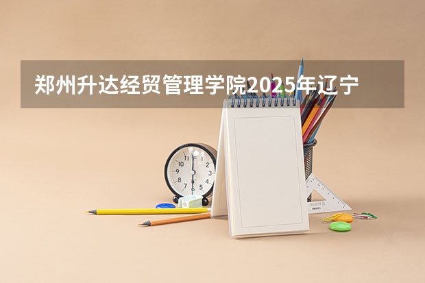 郑州升达经贸管理学院2025年辽宁高考招生计划预测