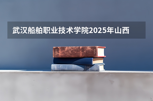 武汉船舶职业技术学院2025年山西高考招生计划预测