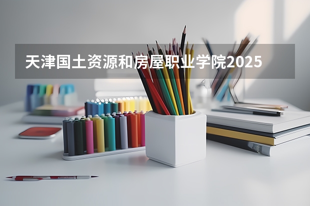天津国土资源和房屋职业学院2025年河南高考招生计划预测