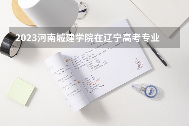 2023河南城建学院在辽宁高考专业招生计划人数