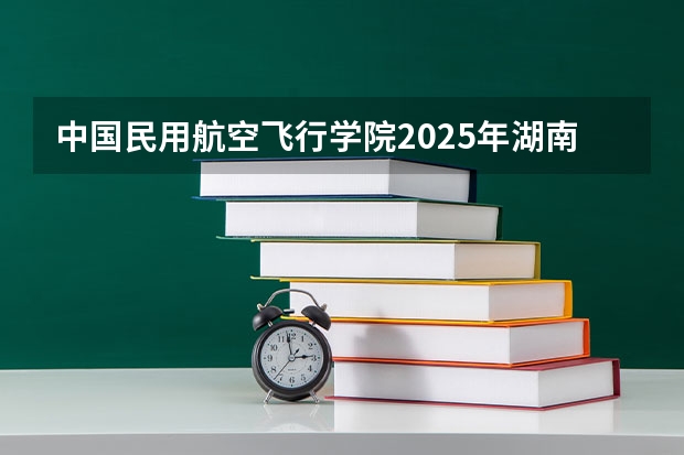 中国民用航空飞行学院2025年湖南高考招生计划预测