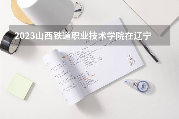 2023山西铁道职业技术学院在辽宁高考专业招生计划人数
