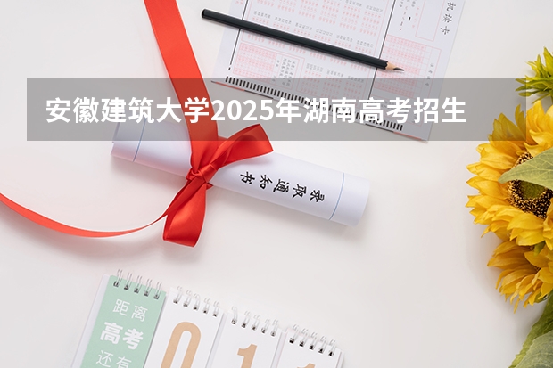 安徽建筑大学2025年湖南高考招生计划预测