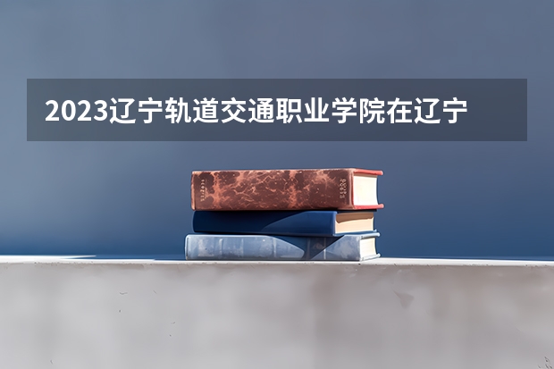 2023辽宁轨道交通职业学院在辽宁高考专业招生计划人数