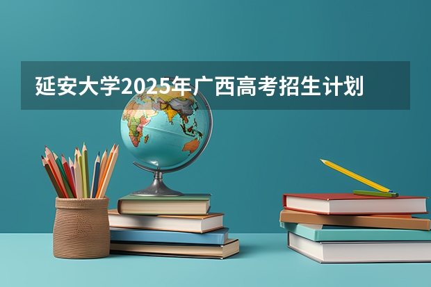 延安大学2025年广西高考招生计划预测