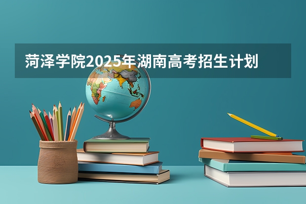 菏泽学院2025年湖南高考招生计划预测