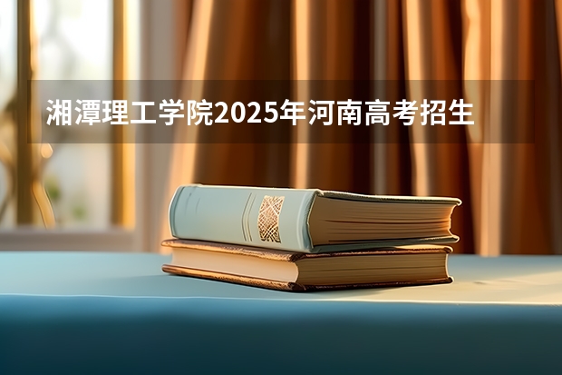 湘潭理工学院2025年河南高考招生计划预测