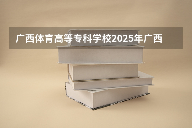 广西体育高等专科学校2025年广西高考招生计划预测