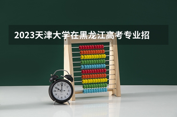 2023天津大学在黑龙江高考专业招生计划人数