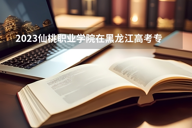 2023仙桃职业学院在黑龙江高考专业招生计划人数