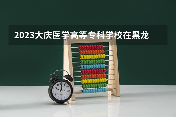 2023大庆医学高等专科学校在黑龙江高考专业招生计划人数