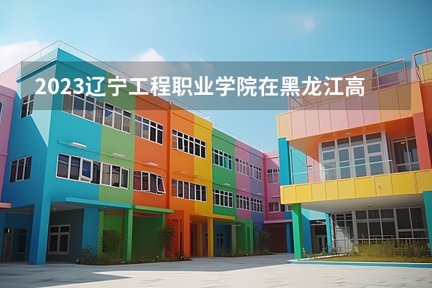 2023辽宁工程职业学院在黑龙江高考专业招生计划人数