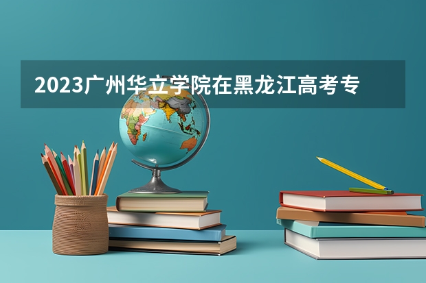2023广州华立学院在黑龙江高考专业招生计划人数