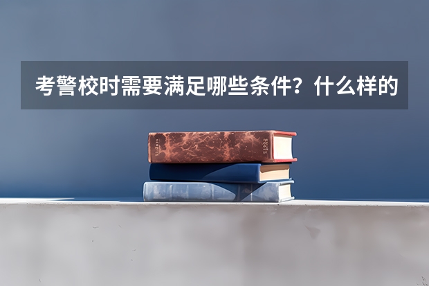 考警校时需要满足哪些条件？什么样的学生更容易被录取？