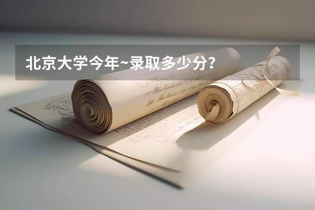 北京大学今年~录取多少分?