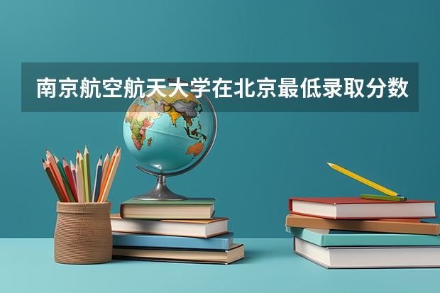 南京航空航天大学在北京最低录取分数线（2024高考参考）