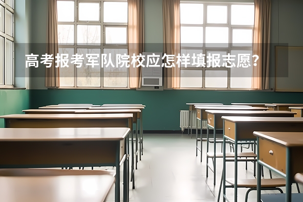 高考报考军队院校应怎样填报志愿？ 高考成绩下来了，怎样可以报考军校