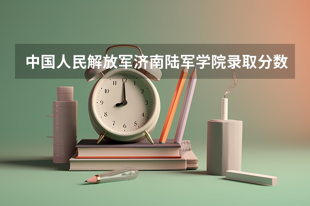 中国人民解放军济南陆军学院录取分数线（济南陆军学院距离济南武警总队通信站多远）