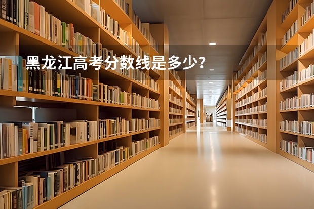 黑龙江高考分数线是多少？