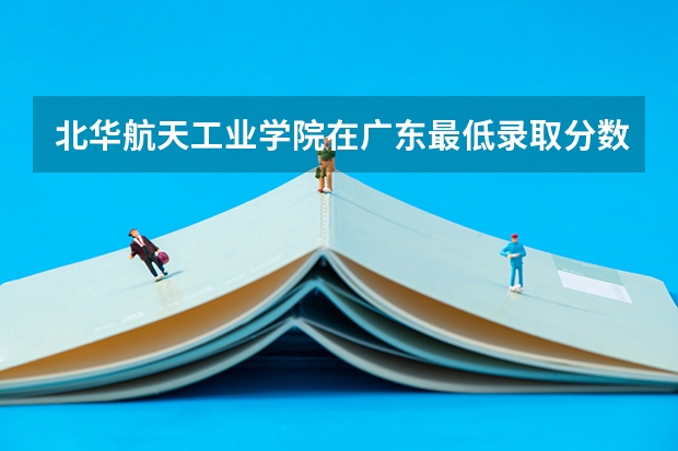 北华航天工业学院在广东最低录取分数线（2024高考参考）