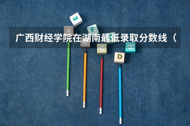 广西财经学院在湖南最低录取分数线（2024高考参考）